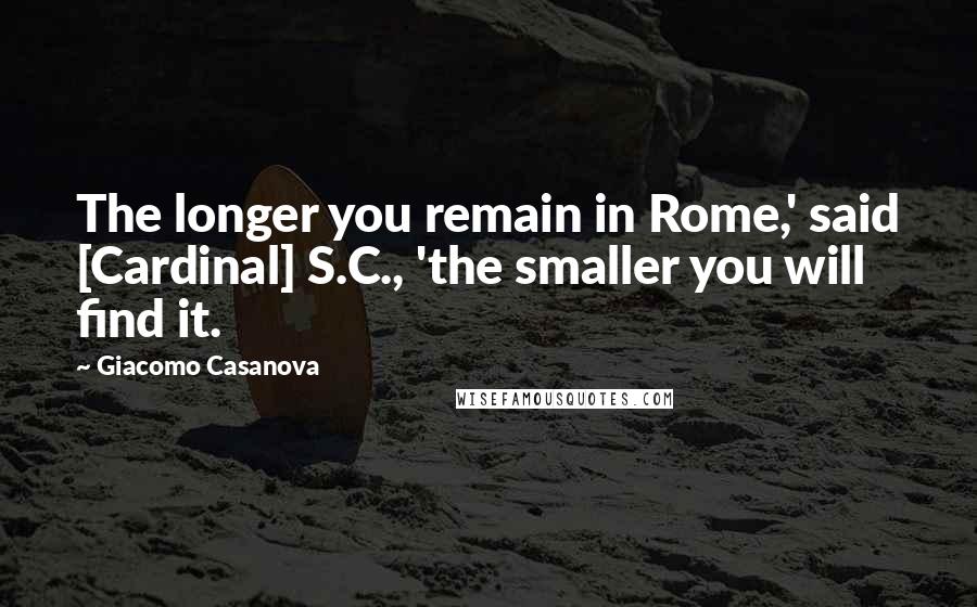 Giacomo Casanova Quotes: The longer you remain in Rome,' said [Cardinal] S.C., 'the smaller you will find it.