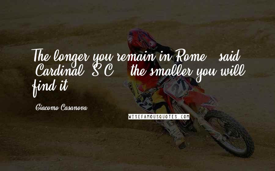 Giacomo Casanova Quotes: The longer you remain in Rome,' said [Cardinal] S.C., 'the smaller you will find it.