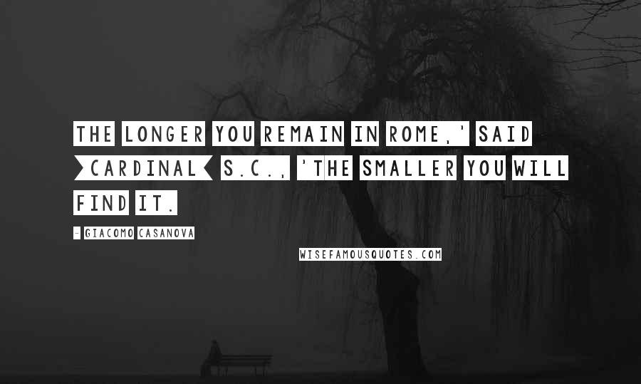 Giacomo Casanova Quotes: The longer you remain in Rome,' said [Cardinal] S.C., 'the smaller you will find it.