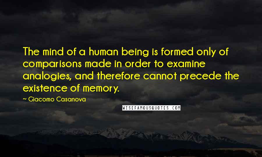 Giacomo Casanova Quotes: The mind of a human being is formed only of comparisons made in order to examine analogies, and therefore cannot precede the existence of memory.