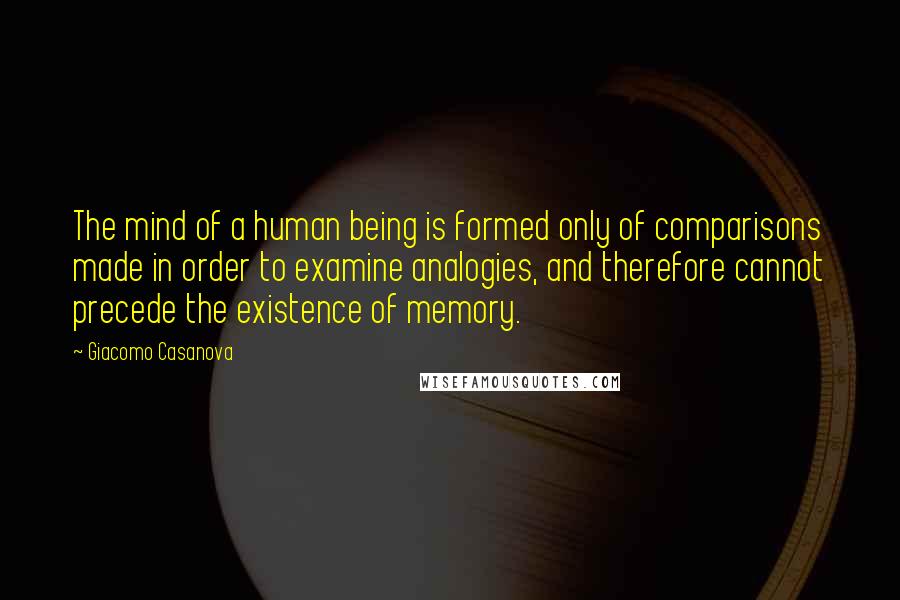 Giacomo Casanova Quotes: The mind of a human being is formed only of comparisons made in order to examine analogies, and therefore cannot precede the existence of memory.