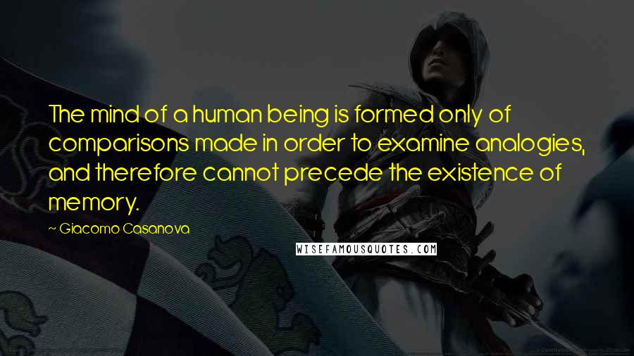 Giacomo Casanova Quotes: The mind of a human being is formed only of comparisons made in order to examine analogies, and therefore cannot precede the existence of memory.