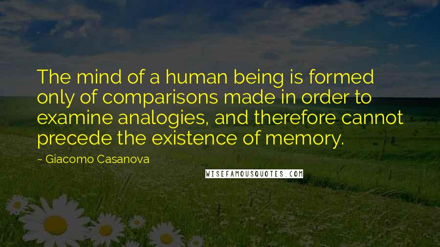 Giacomo Casanova Quotes: The mind of a human being is formed only of comparisons made in order to examine analogies, and therefore cannot precede the existence of memory.