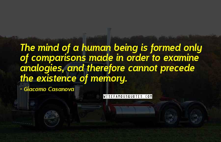 Giacomo Casanova Quotes: The mind of a human being is formed only of comparisons made in order to examine analogies, and therefore cannot precede the existence of memory.