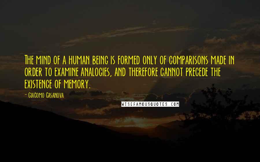 Giacomo Casanova Quotes: The mind of a human being is formed only of comparisons made in order to examine analogies, and therefore cannot precede the existence of memory.