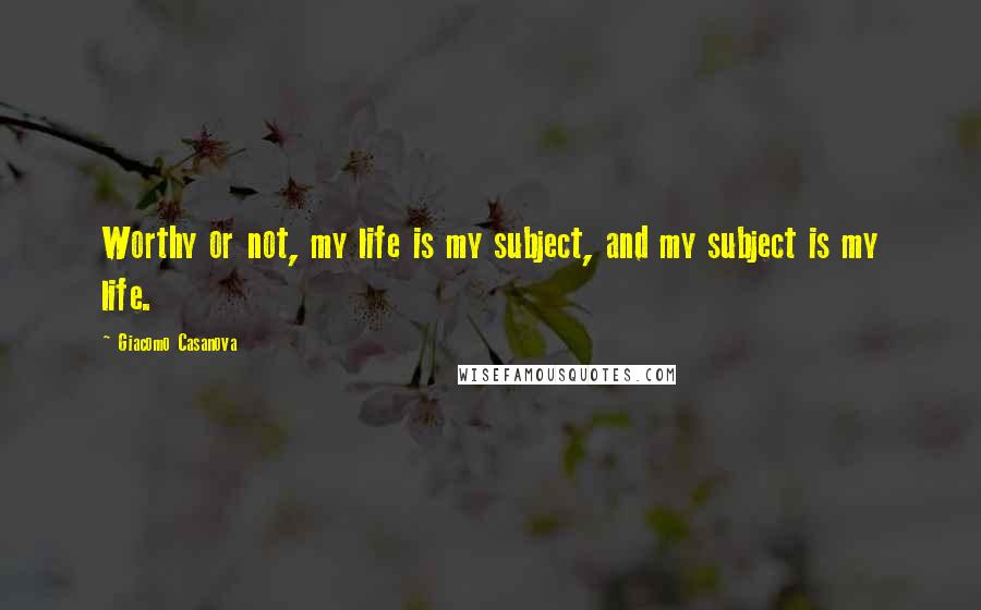 Giacomo Casanova Quotes: Worthy or not, my life is my subject, and my subject is my life.