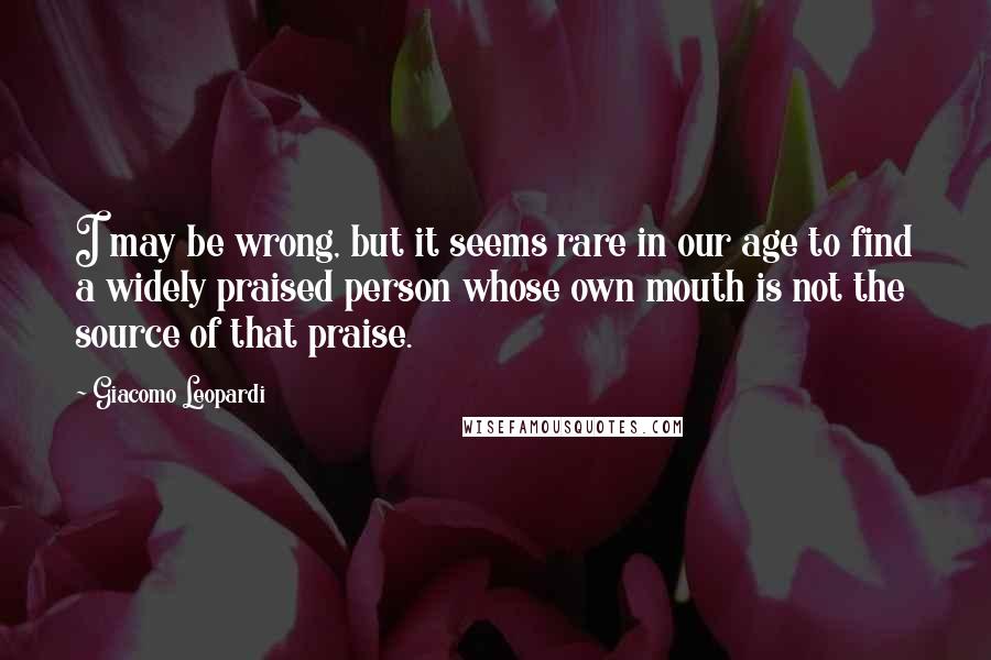 Giacomo Leopardi Quotes: I may be wrong, but it seems rare in our age to find a widely praised person whose own mouth is not the source of that praise.