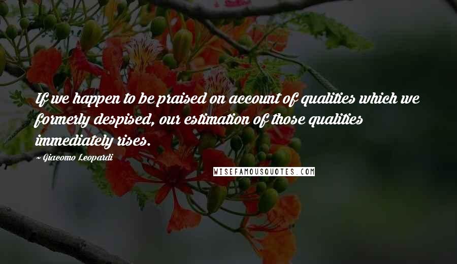 Giacomo Leopardi Quotes: If we happen to be praised on account of qualities which we formerly despised, our estimation of those qualities immediately rises.