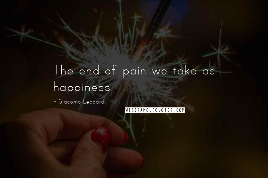 Giacomo Leopardi Quotes: The end of pain we take as happiness.