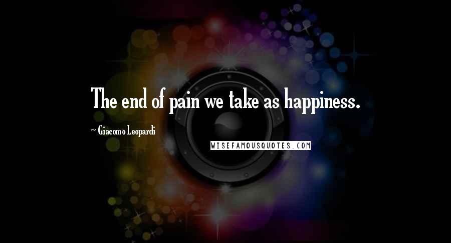 Giacomo Leopardi Quotes: The end of pain we take as happiness.