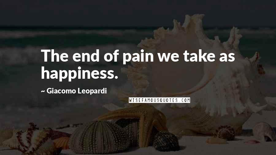 Giacomo Leopardi Quotes: The end of pain we take as happiness.