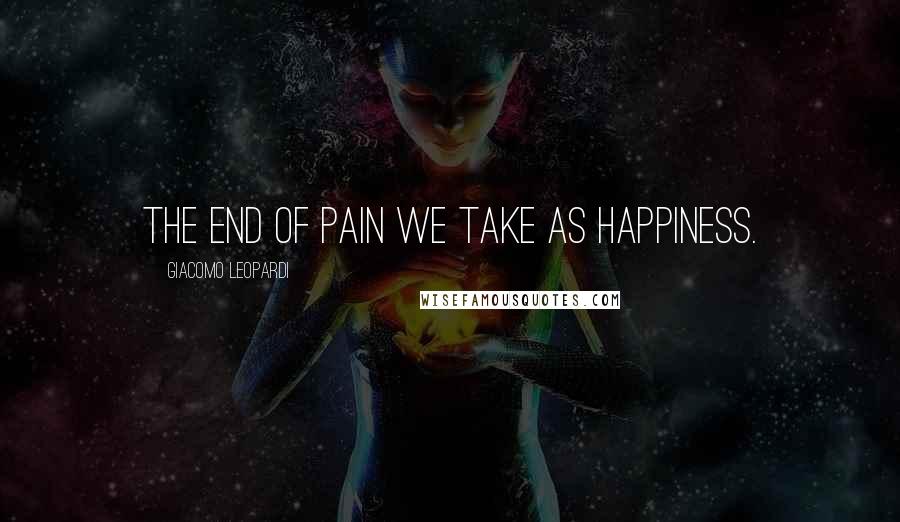 Giacomo Leopardi Quotes: The end of pain we take as happiness.