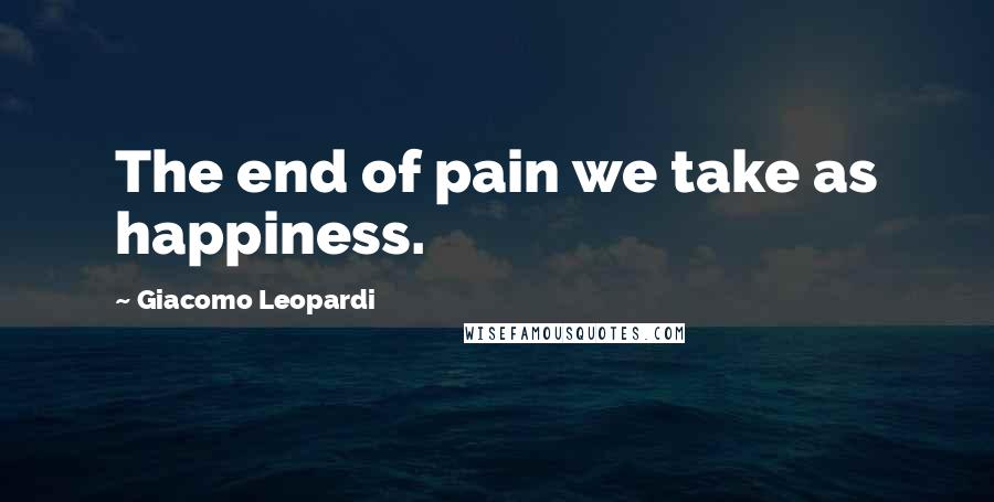 Giacomo Leopardi Quotes: The end of pain we take as happiness.