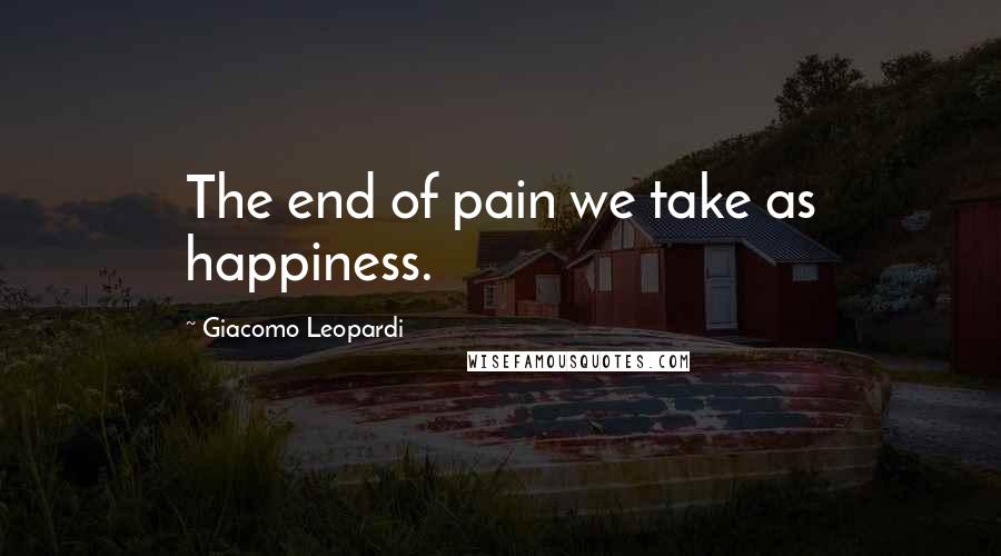 Giacomo Leopardi Quotes: The end of pain we take as happiness.