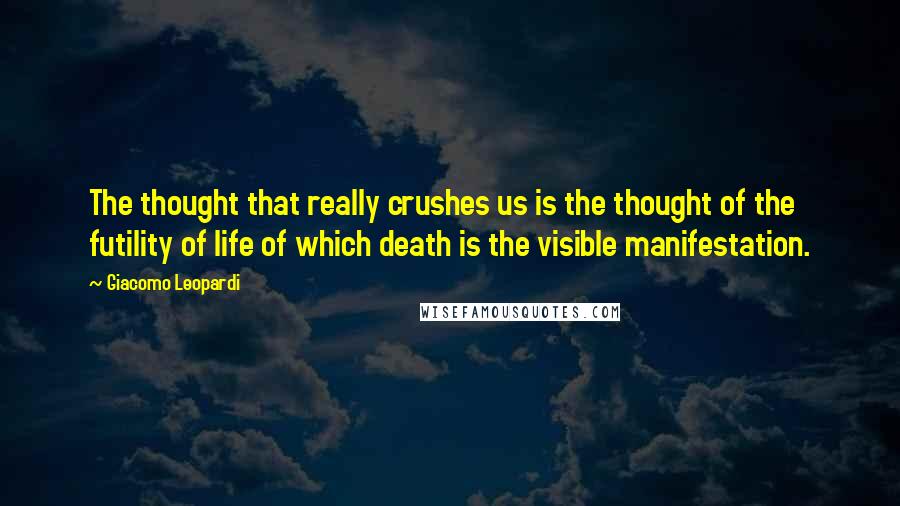 Giacomo Leopardi Quotes: The thought that really crushes us is the thought of the futility of life of which death is the visible manifestation.