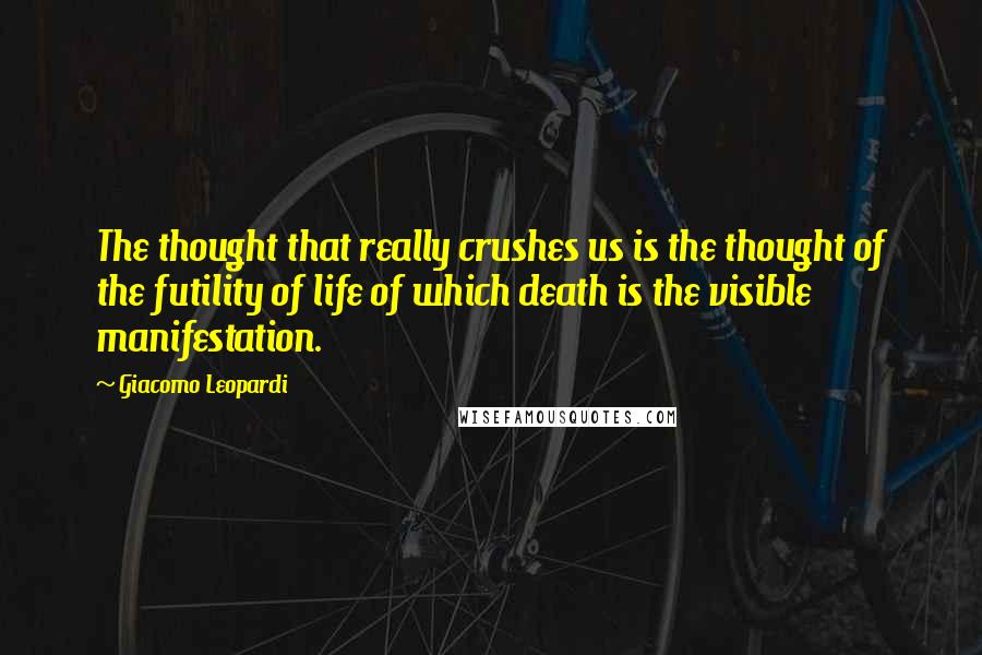 Giacomo Leopardi Quotes: The thought that really crushes us is the thought of the futility of life of which death is the visible manifestation.