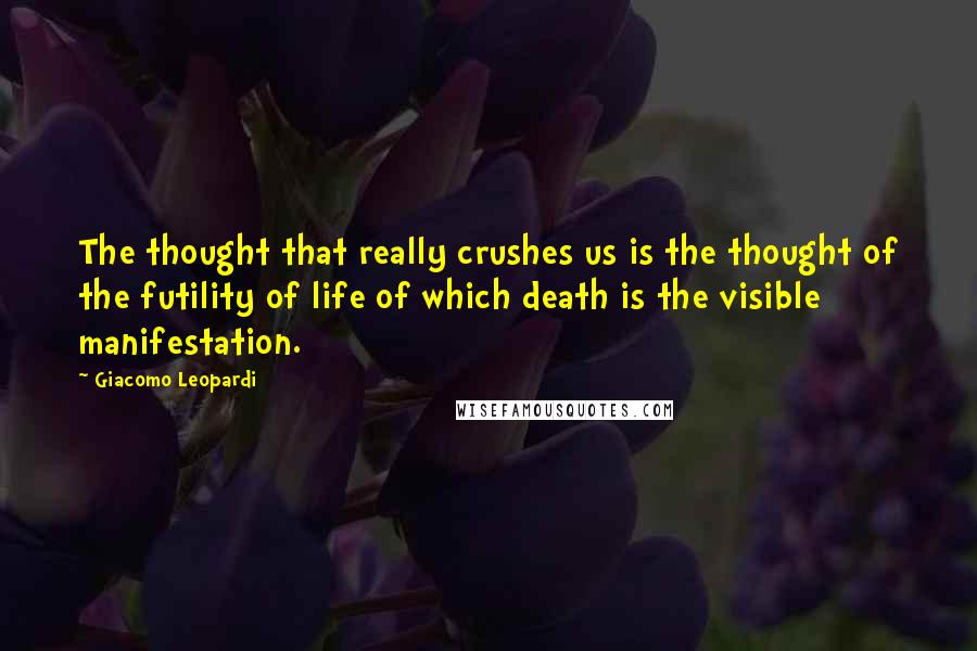 Giacomo Leopardi Quotes: The thought that really crushes us is the thought of the futility of life of which death is the visible manifestation.