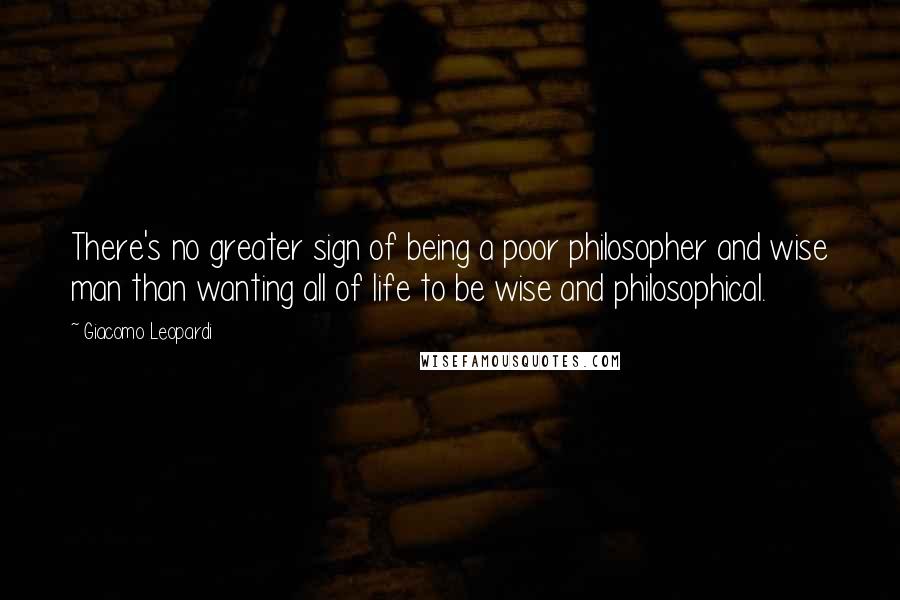 Giacomo Leopardi Quotes: There's no greater sign of being a poor philosopher and wise man than wanting all of life to be wise and philosophical.