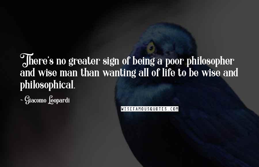 Giacomo Leopardi Quotes: There's no greater sign of being a poor philosopher and wise man than wanting all of life to be wise and philosophical.