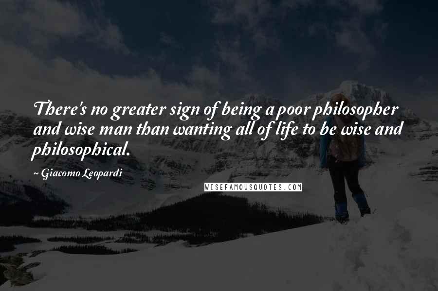 Giacomo Leopardi Quotes: There's no greater sign of being a poor philosopher and wise man than wanting all of life to be wise and philosophical.