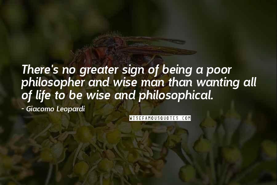 Giacomo Leopardi Quotes: There's no greater sign of being a poor philosopher and wise man than wanting all of life to be wise and philosophical.