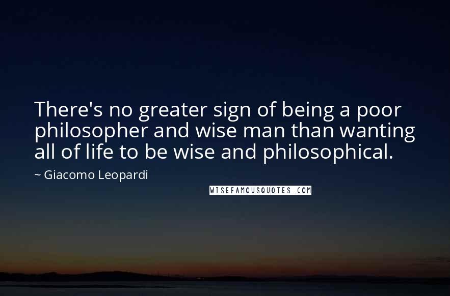 Giacomo Leopardi Quotes: There's no greater sign of being a poor philosopher and wise man than wanting all of life to be wise and philosophical.