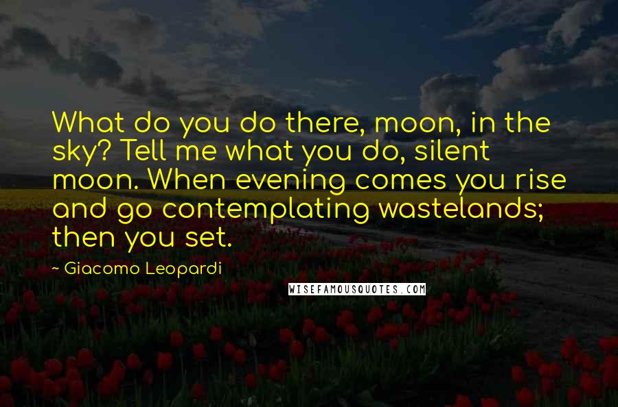 Giacomo Leopardi Quotes: What do you do there, moon, in the sky? Tell me what you do, silent moon. When evening comes you rise and go contemplating wastelands; then you set.