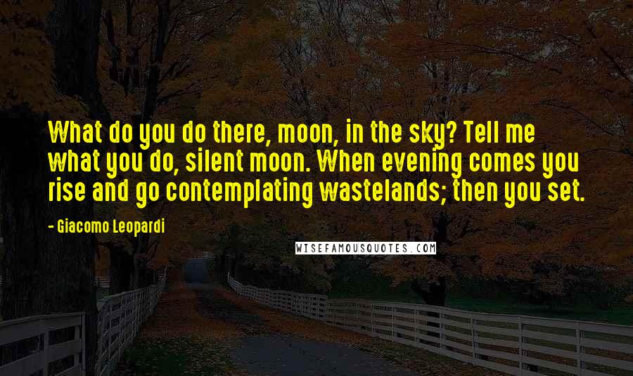 Giacomo Leopardi Quotes: What do you do there, moon, in the sky? Tell me what you do, silent moon. When evening comes you rise and go contemplating wastelands; then you set.