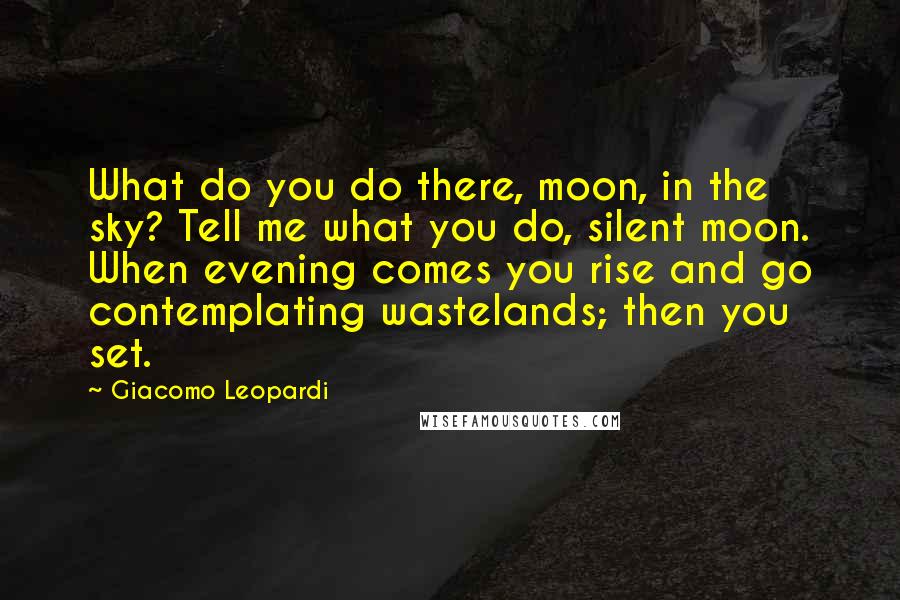 Giacomo Leopardi Quotes: What do you do there, moon, in the sky? Tell me what you do, silent moon. When evening comes you rise and go contemplating wastelands; then you set.