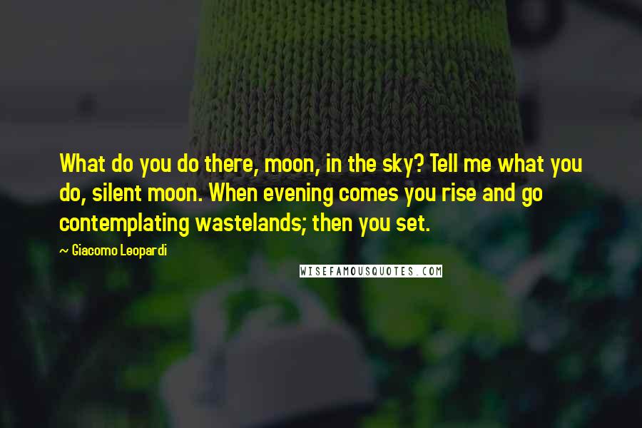 Giacomo Leopardi Quotes: What do you do there, moon, in the sky? Tell me what you do, silent moon. When evening comes you rise and go contemplating wastelands; then you set.