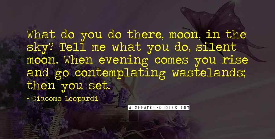 Giacomo Leopardi Quotes: What do you do there, moon, in the sky? Tell me what you do, silent moon. When evening comes you rise and go contemplating wastelands; then you set.