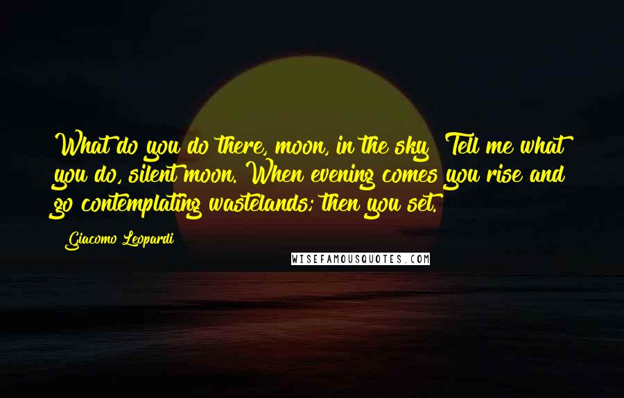 Giacomo Leopardi Quotes: What do you do there, moon, in the sky? Tell me what you do, silent moon. When evening comes you rise and go contemplating wastelands; then you set.