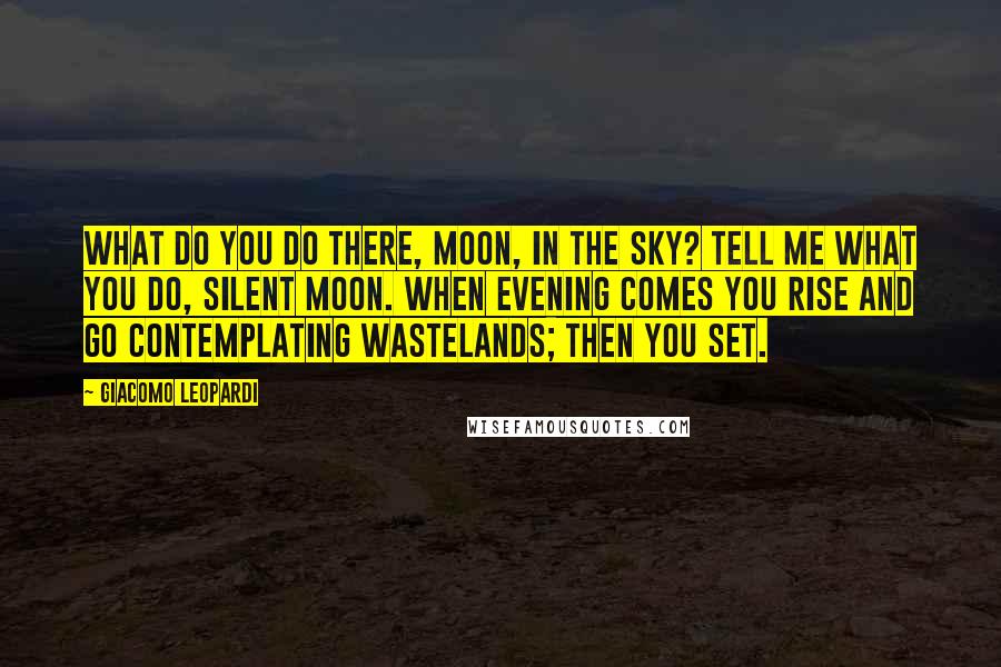 Giacomo Leopardi Quotes: What do you do there, moon, in the sky? Tell me what you do, silent moon. When evening comes you rise and go contemplating wastelands; then you set.