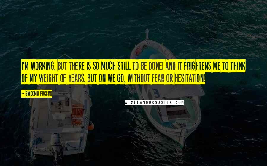 Giacomo Puccini Quotes: I'm working, but there is so much still to be done! And it frightens me to think of my weight of years. But on we go, without fear or hesitation!