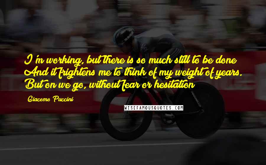 Giacomo Puccini Quotes: I'm working, but there is so much still to be done! And it frightens me to think of my weight of years. But on we go, without fear or hesitation!