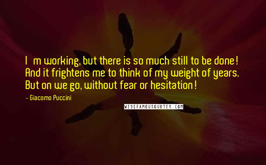 Giacomo Puccini Quotes: I'm working, but there is so much still to be done! And it frightens me to think of my weight of years. But on we go, without fear or hesitation!