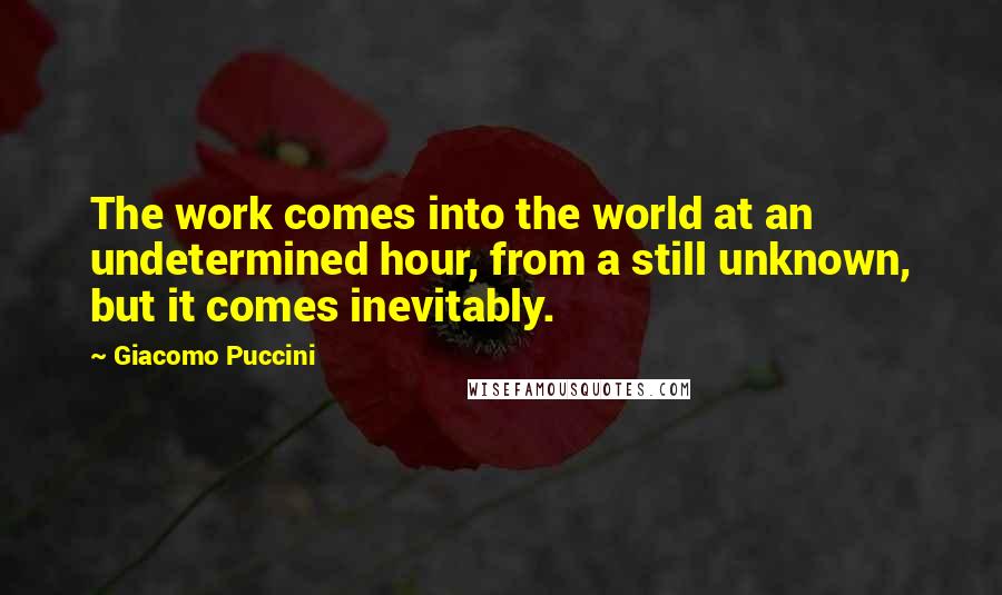 Giacomo Puccini Quotes: The work comes into the world at an undetermined hour, from a still unknown, but it comes inevitably.