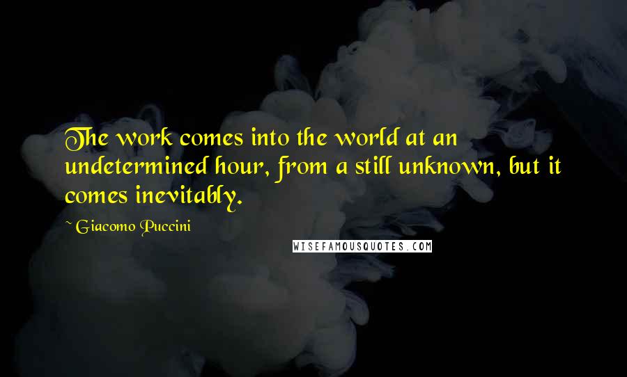 Giacomo Puccini Quotes: The work comes into the world at an undetermined hour, from a still unknown, but it comes inevitably.