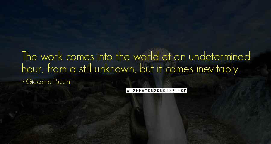 Giacomo Puccini Quotes: The work comes into the world at an undetermined hour, from a still unknown, but it comes inevitably.