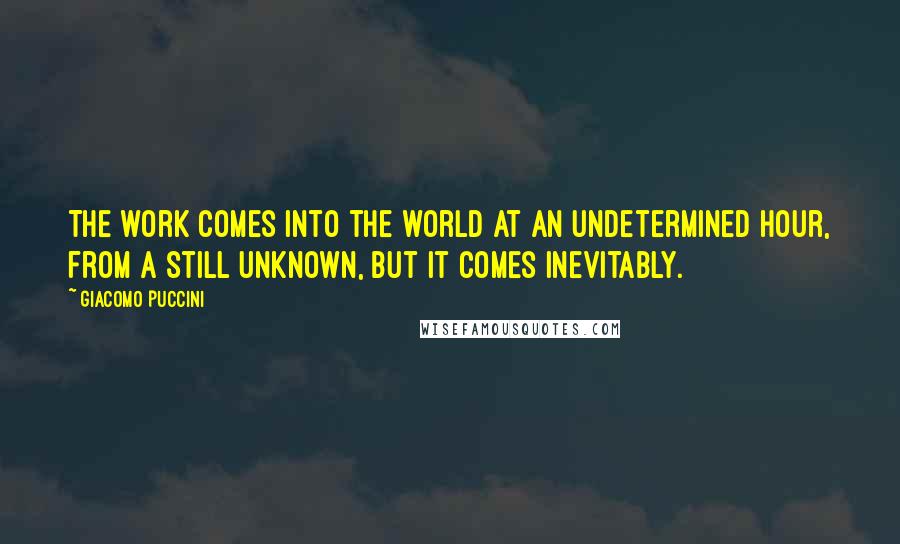 Giacomo Puccini Quotes: The work comes into the world at an undetermined hour, from a still unknown, but it comes inevitably.