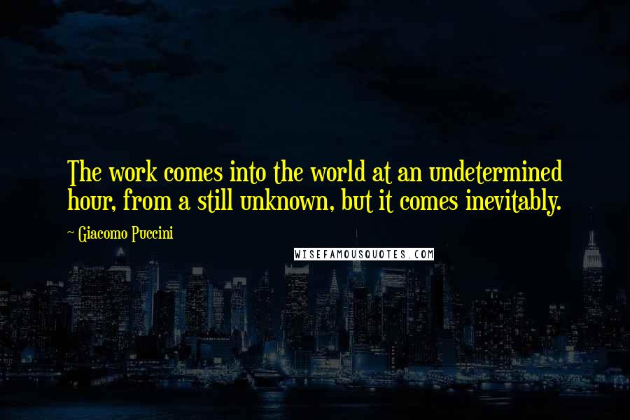 Giacomo Puccini Quotes: The work comes into the world at an undetermined hour, from a still unknown, but it comes inevitably.