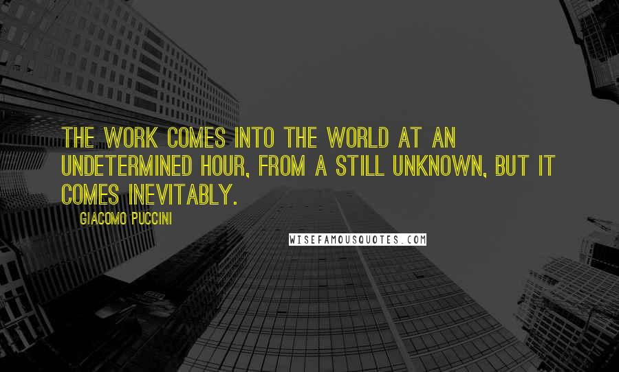 Giacomo Puccini Quotes: The work comes into the world at an undetermined hour, from a still unknown, but it comes inevitably.