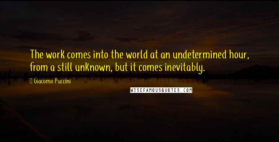 Giacomo Puccini Quotes: The work comes into the world at an undetermined hour, from a still unknown, but it comes inevitably.