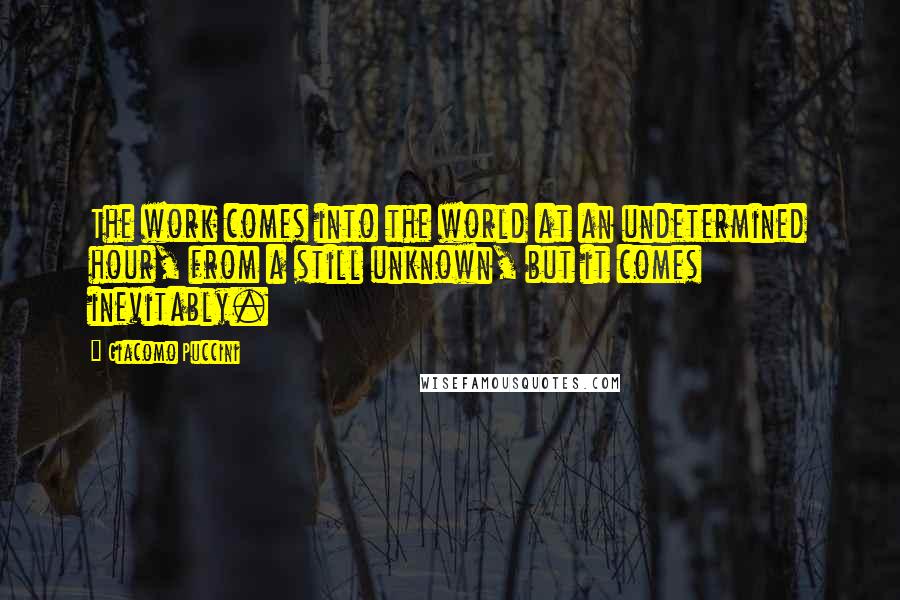 Giacomo Puccini Quotes: The work comes into the world at an undetermined hour, from a still unknown, but it comes inevitably.