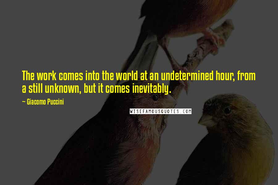 Giacomo Puccini Quotes: The work comes into the world at an undetermined hour, from a still unknown, but it comes inevitably.