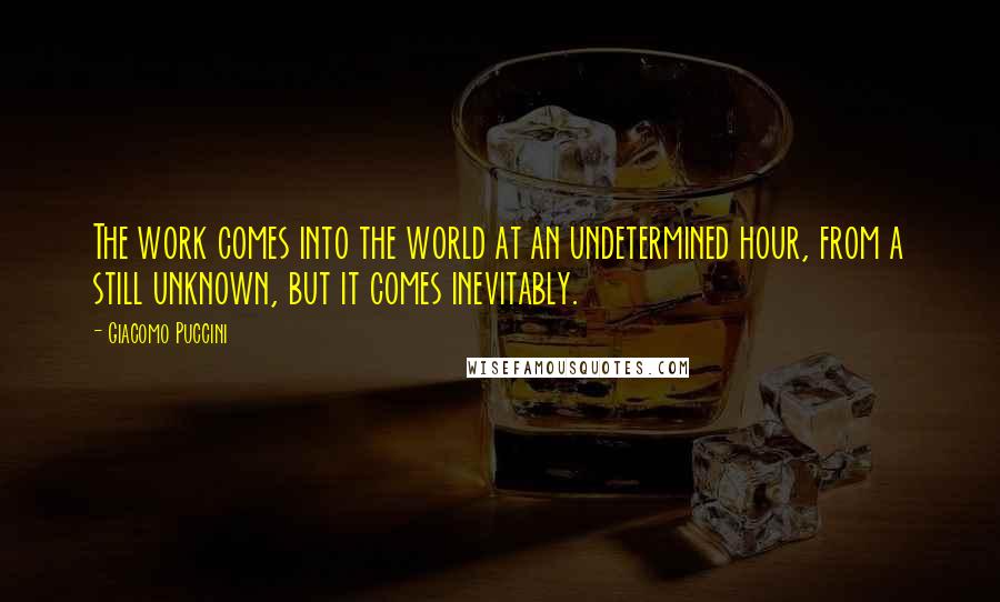 Giacomo Puccini Quotes: The work comes into the world at an undetermined hour, from a still unknown, but it comes inevitably.