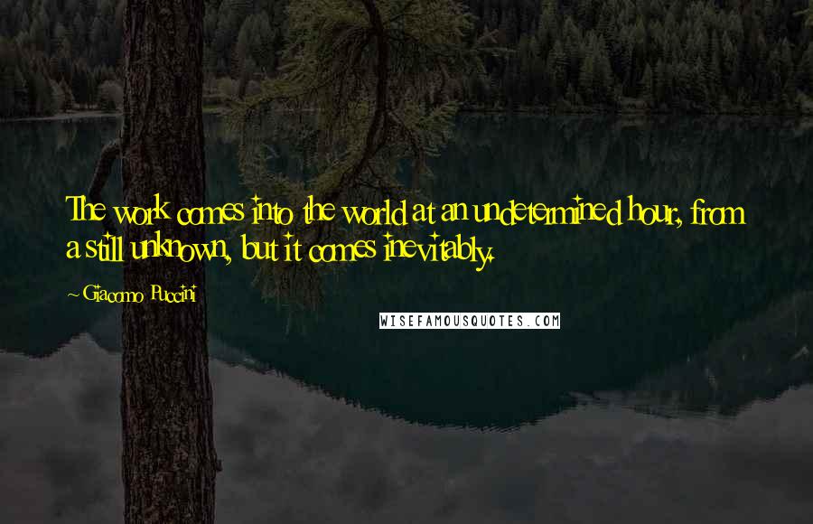 Giacomo Puccini Quotes: The work comes into the world at an undetermined hour, from a still unknown, but it comes inevitably.