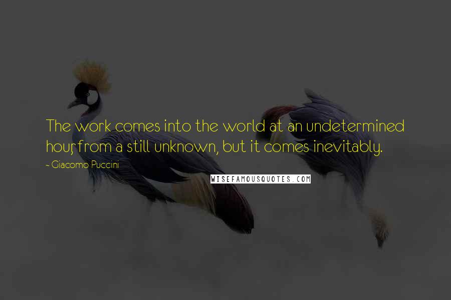 Giacomo Puccini Quotes: The work comes into the world at an undetermined hour, from a still unknown, but it comes inevitably.