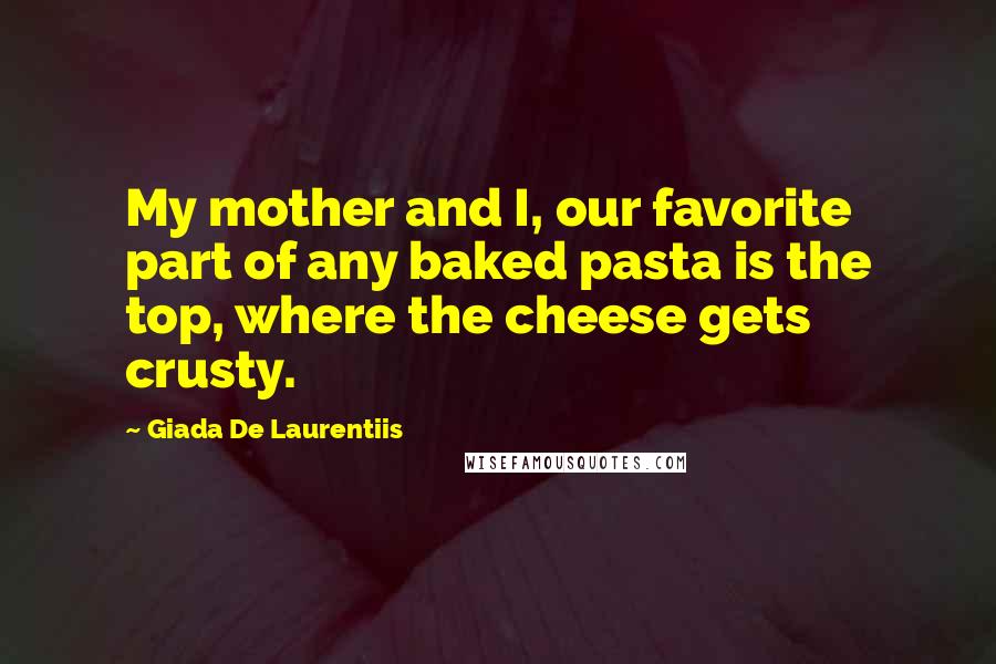 Giada De Laurentiis Quotes: My mother and I, our favorite part of any baked pasta is the top, where the cheese gets crusty.