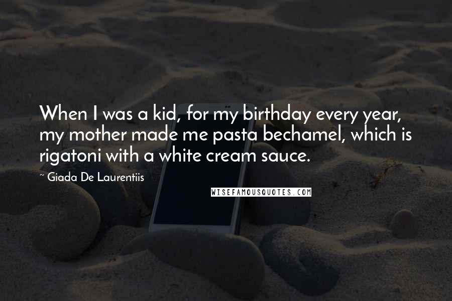 Giada De Laurentiis Quotes: When I was a kid, for my birthday every year, my mother made me pasta bechamel, which is rigatoni with a white cream sauce.
